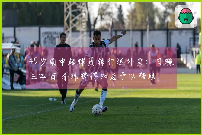49岁前中超球员转行送外卖：日赚三四百 李玮锋得知后予以帮助