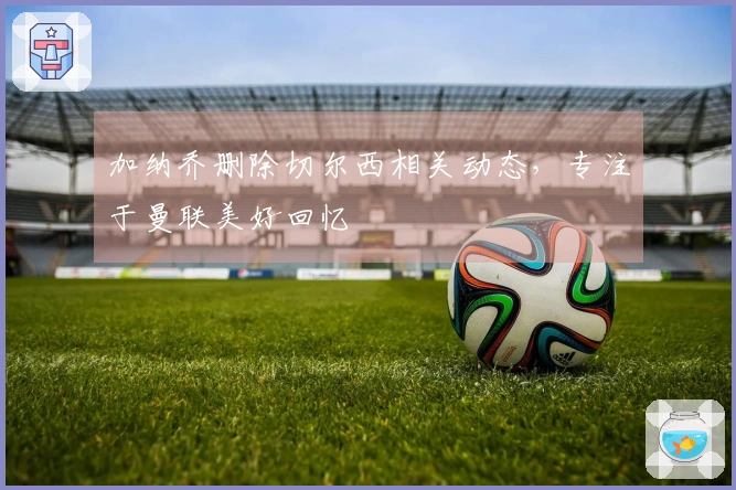 加纳乔删除切尔西相关动态，专注于曼联美好回忆