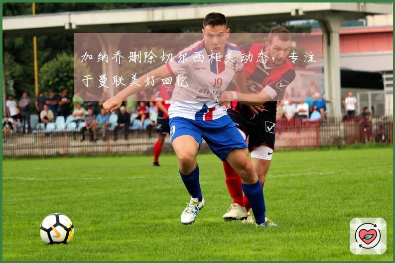 加纳乔删除切尔西相关动态，专注于曼联美好回忆