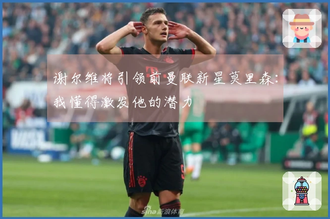 谢尔维将引领前曼联新星莫里森：我懂得激发他的潜力