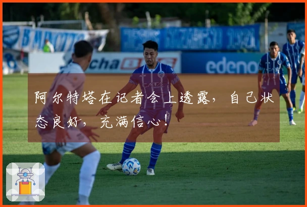 阿尔特塔在记者会上透露，自己状态良好，充满信心！