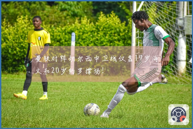 曼联对阵切尔西中卫线仅靠19岁海文和20岁约罗撑场！