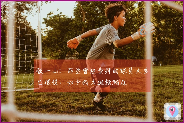 张一山：那些曾经崇拜的球员大多已退役，如今我力挺杨瀚森