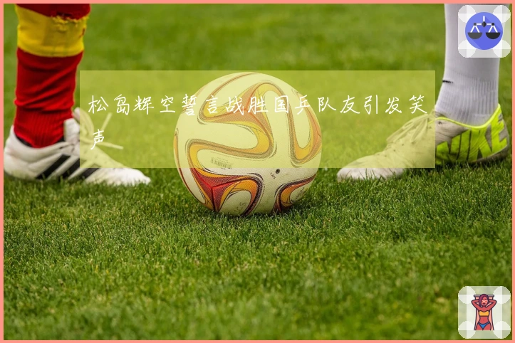 松岛辉空誓言战胜国乒队友引发笑声