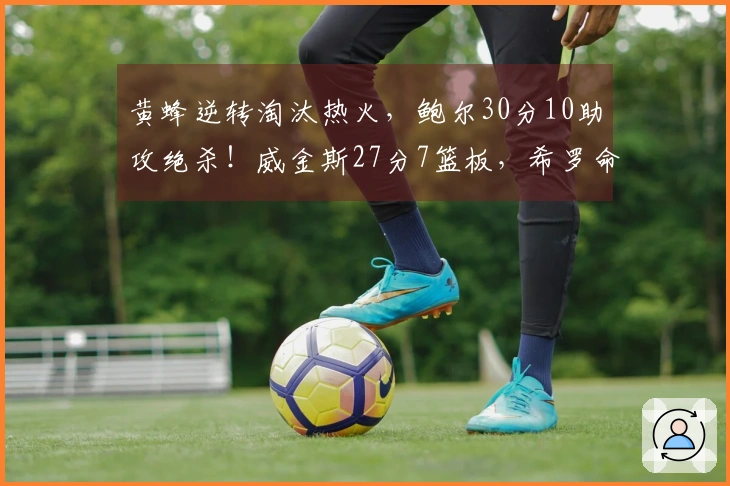 黄蜂逆转淘汰热火，鲍尔30分10助攻绝杀！威金斯27分7篮板，希罗命中率不佳。
