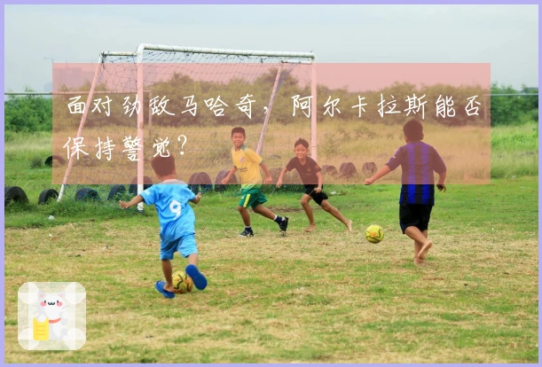 面对劲敌马哈奇，阿尔卡拉斯能否保持警觉？