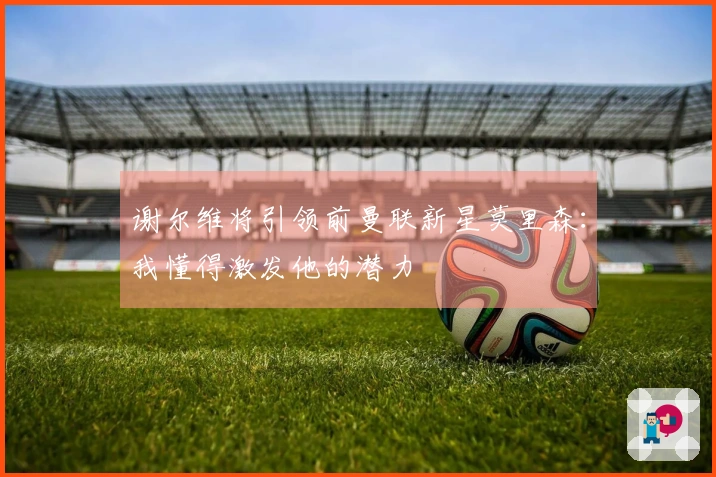 谢尔维将引领前曼联新星莫里森：我懂得激发他的潜力