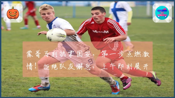 蒙哥马利执掌国安，第一步点燃激情！拒绝队友懈怠，上午即刻展开训练