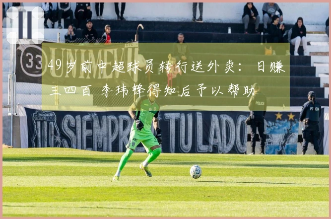 49岁前中超球员转行送外卖：日赚三四百 李玮锋得知后予以帮助