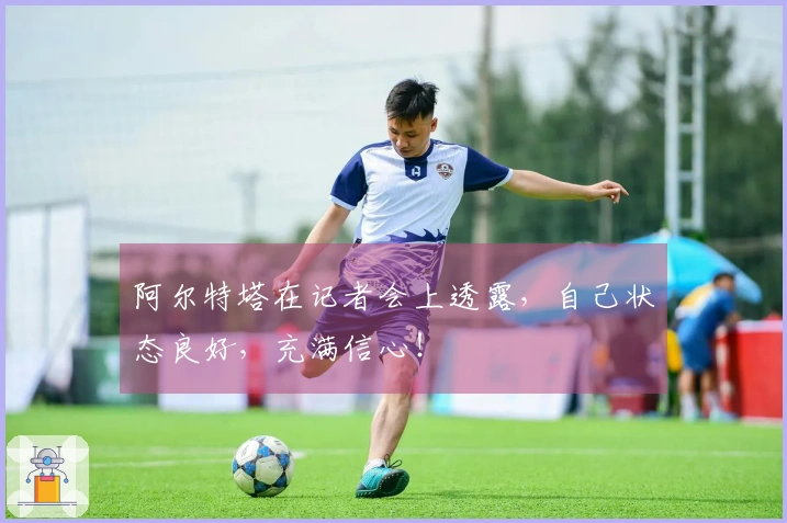 阿尔特塔在记者会上透露，自己状态良好，充满信心！